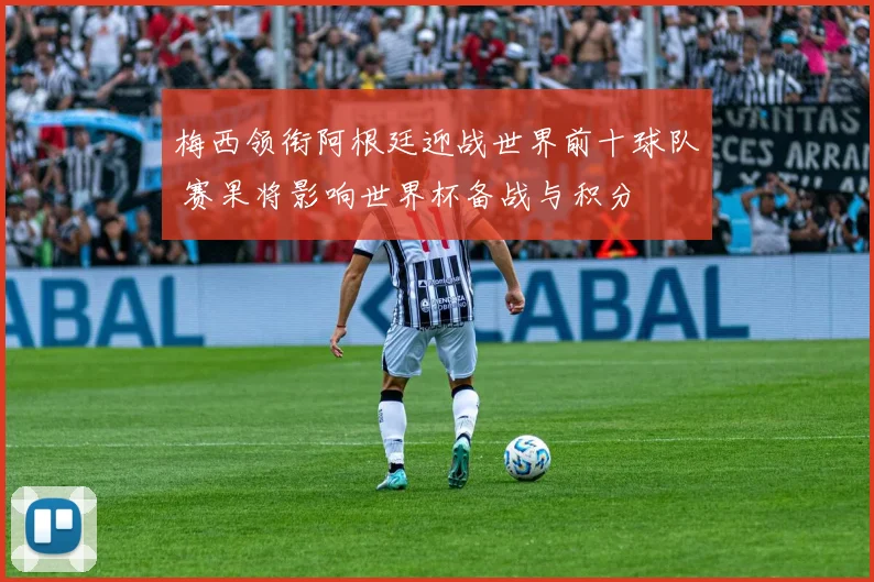 梅西领衔阿根廷迎战世界前十球队 赛果将影响世界杯备战与积分