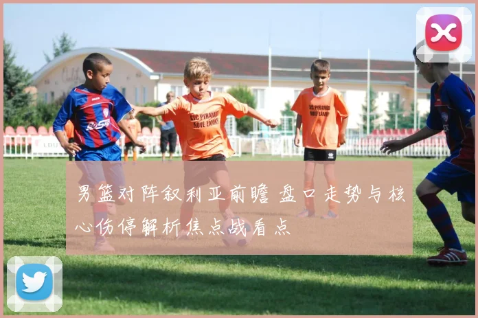 男篮对阵叙利亚前瞻 盘口走势与核心伤停解析焦点战看点