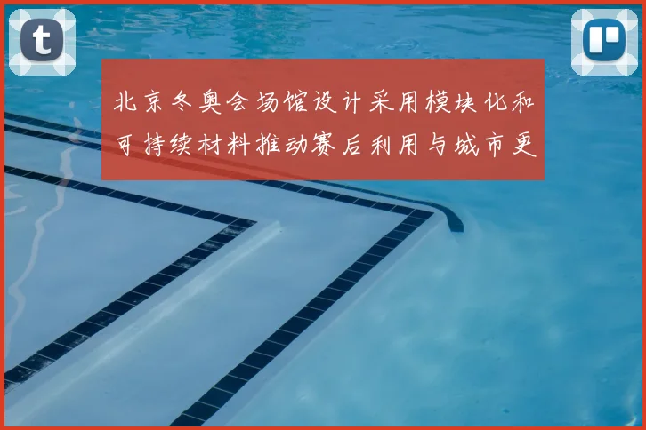 北京冬奥会场馆设计采用模块化和可持续材料推动赛后利用与城市更新