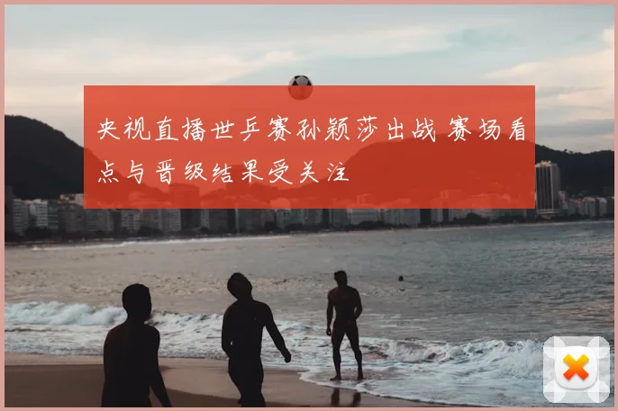 央视直播世乒赛孙颖莎出战 赛场看点与晋级结果受关注