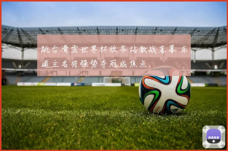 跳台滑雪世界杯欣岑站激战落幕 东道主名将强势夺冠成焦点