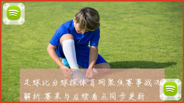 足球比分球探体育网聚焦赛事战况解析 赛果与后续看点同步更新