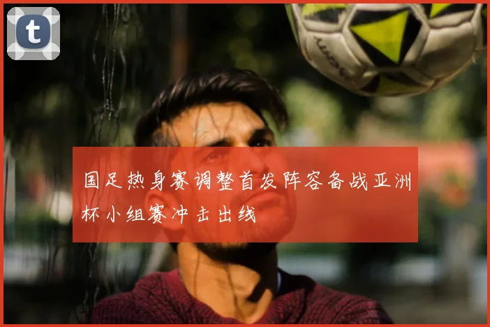 国足热身赛调整首发阵容备战亚洲杯小组赛冲击出线