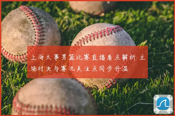 上海久事男篮比赛直播看点解析 主场对决与赛况关注点同步升温