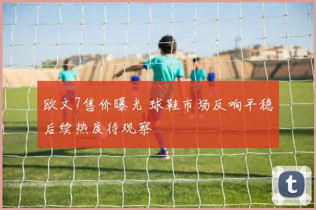 欧文7售价曝光 球鞋市场反响平稳后续热度待观察