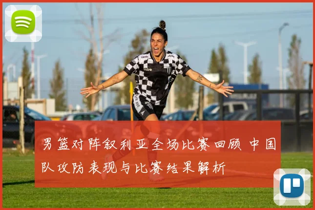 男篮对阵叙利亚全场比赛回顾 中国队攻防表现与比赛结果解析