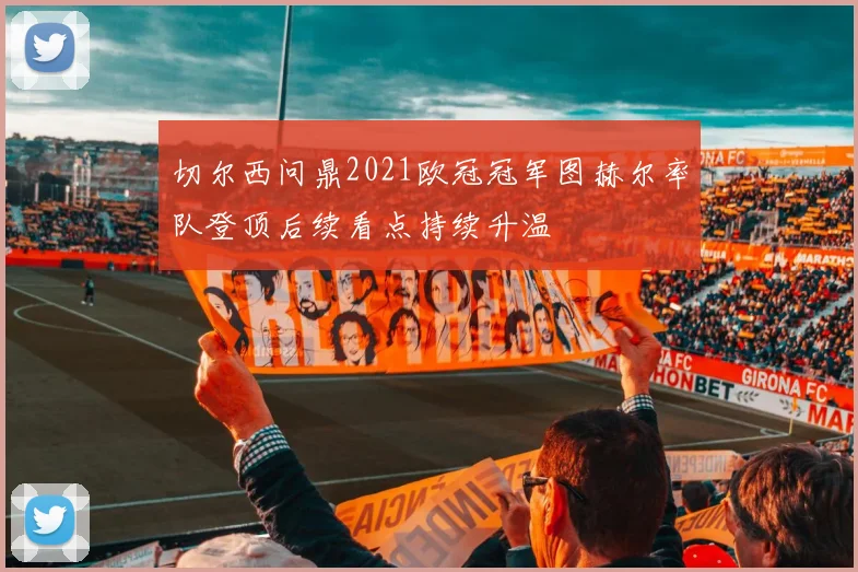 切尔西问鼎2021欧冠冠军图赫尔率队登顶后续看点持续升温