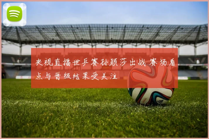 央视直播世乒赛孙颖莎出战 赛场看点与晋级结果受关注