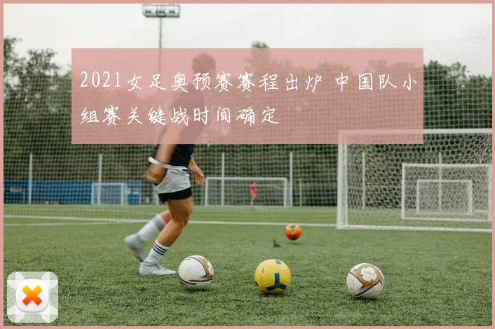 2021女足奥预赛赛程出炉 中国队小组赛关键战时间确定