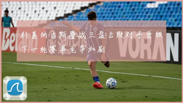 科基纳吉斯鏖战三盘击败对手晋级下一轮赛事竞争加剧