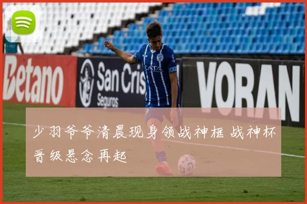 少羽爷爷清晨现身领战神框 战神杯晋级悬念再起