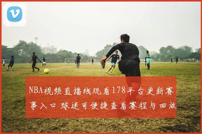 NBA视频直播线观看178平台更新赛事入口 球迷可便捷查看赛程与回放