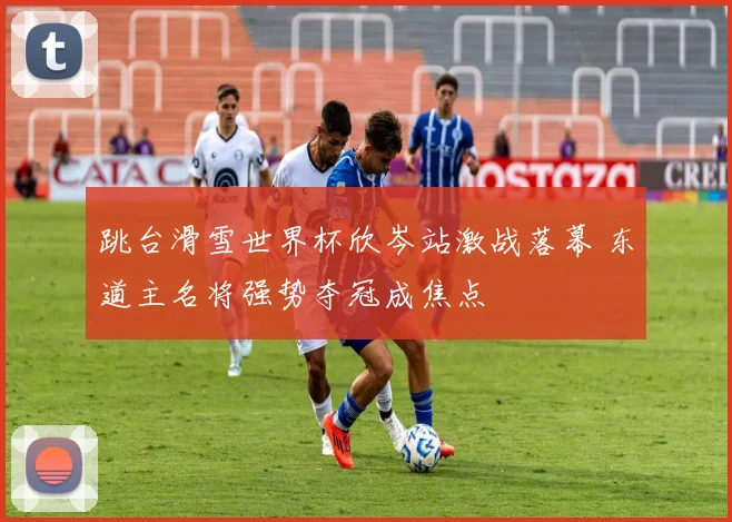 跳台滑雪世界杯欣岑站激战落幕 东道主名将强势夺冠成焦点