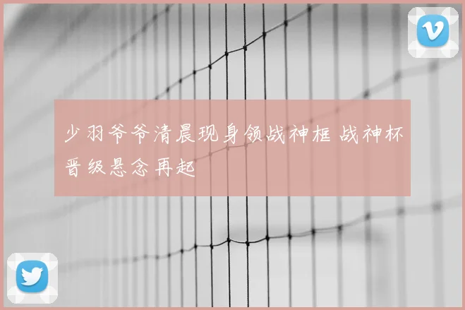 少羽爷爷清晨现身领战神框 战神杯晋级悬念再起