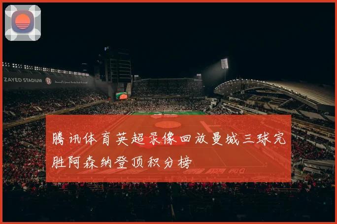 腾讯体育英超录像回放曼城三球完胜阿森纳登顶积分榜