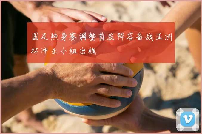 国足热身赛调整首发阵容备战亚洲杯冲击小组出线