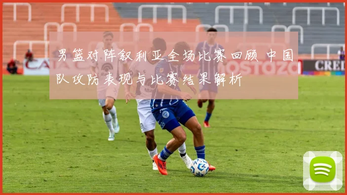 男篮对阵叙利亚全场比赛回顾 中国队攻防表现与比赛结果解析
