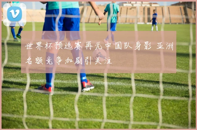 世界杯预选赛再无中国队身影 亚洲名额竞争加剧引关注