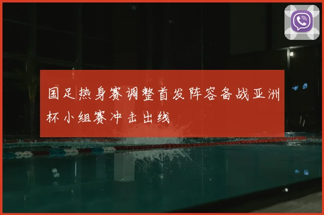 国足热身赛调整首发阵容备战亚洲杯小组赛冲击出线