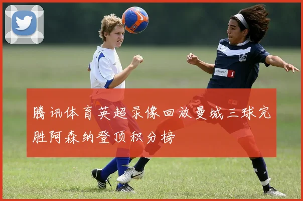 腾讯体育英超录像回放曼城三球完胜阿森纳登顶积分榜