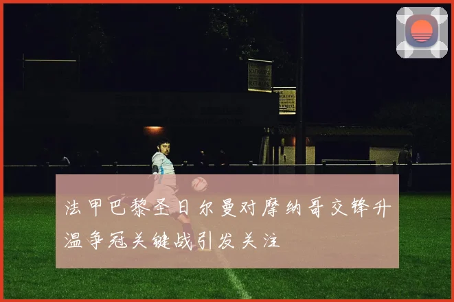 法甲巴黎圣日尔曼对摩纳哥交锋升温争冠关键战引发关注