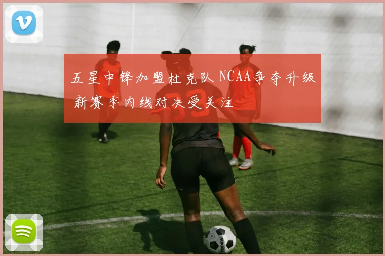 五星中锋加盟杜克队 NCAA争夺升级 新赛季内线对决受关注