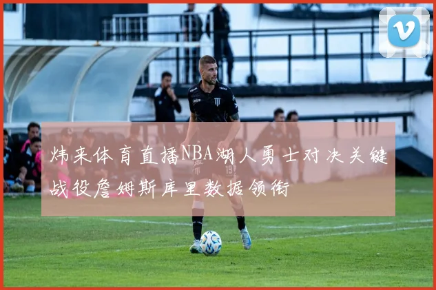 炜来体育直播NBA湖人勇士对决关键战役詹姆斯库里数据领衔