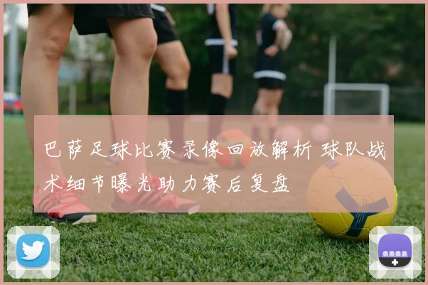 巴萨足球比赛录像回放解析 球队战术细节曝光助力赛后复盘