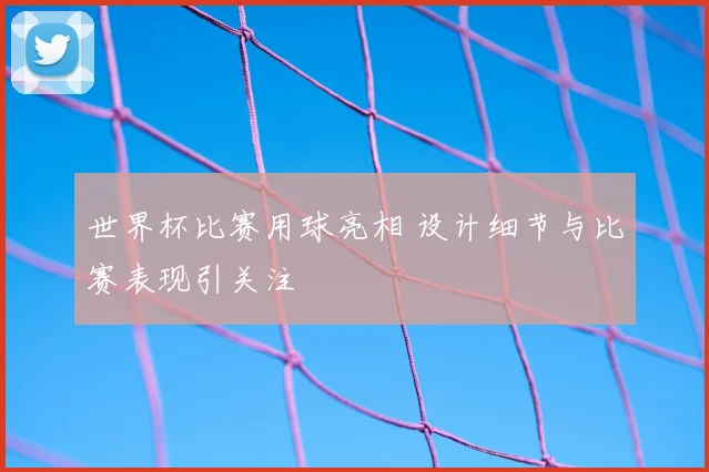 世界杯比赛用球亮相 设计细节与比赛表现引关注
